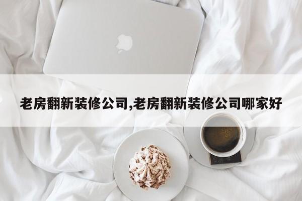 老房翻新装修公司,老房翻新装修公司哪家好