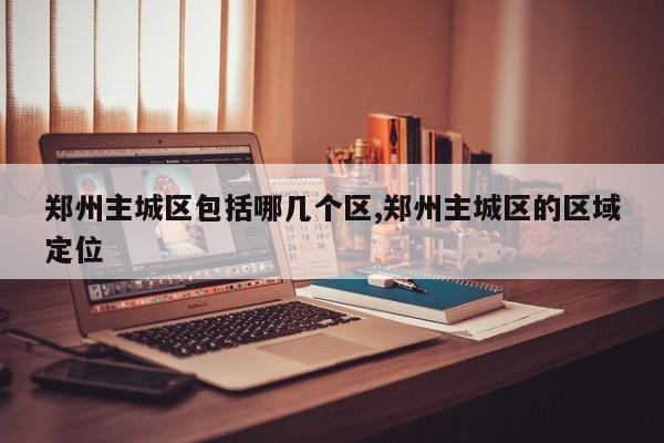 郑州主城区包括哪几个区,郑州主城区的区域定位