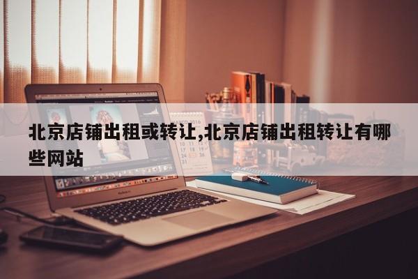 北京店铺出租或转让,北京店铺出租转让有哪些网站