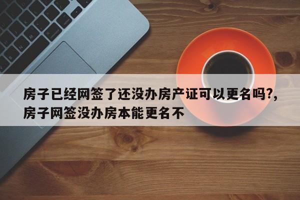 房子已经网签了还没办房产证可以更名吗?,房子网签没办房本能更名不