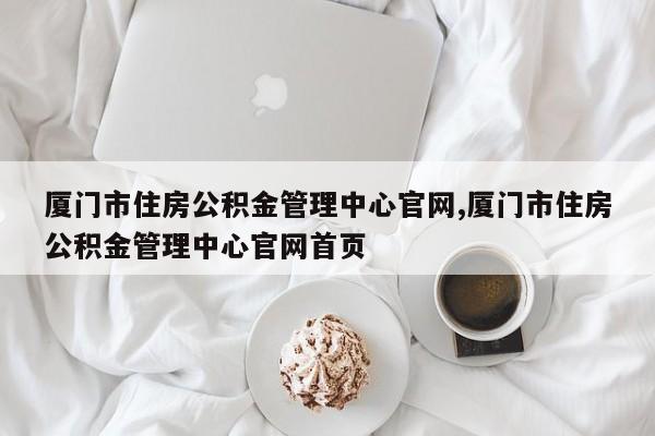 厦门市住房公积金管理中心官网,厦门市住房公积金管理中心官网首页