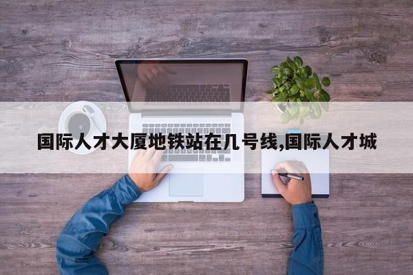 国际人才大厦地铁站在几号线,国际人才城