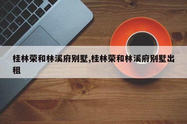 桂林荣和林溪府别墅,桂林荣和林溪府别墅出租