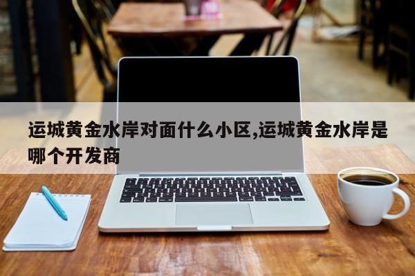运城黄金水岸对面什么小区,运城黄金水岸是哪个开发商