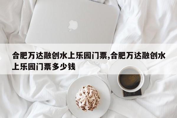 合肥万达融创水上乐园门票,合肥万达融创水上乐园门票多少钱