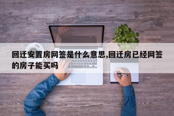 回迁安置房网签是什么意思,回迁房已经网签的房子能买吗