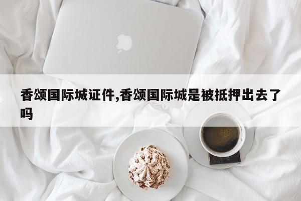 香颂国际城证件,香颂国际城是被抵押出去了吗
