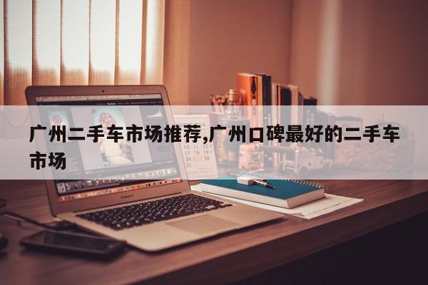 广州二手车市场推荐,广州口碑最好的二手车市场