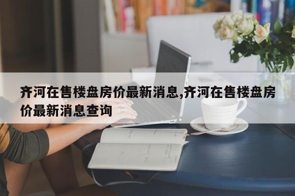 齐河在售楼盘房价最新消息,齐河在售楼盘房价最新消息查询