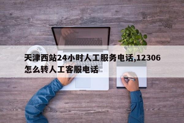 天津西站24小时人工服务电话,12306怎么转人工客服电话