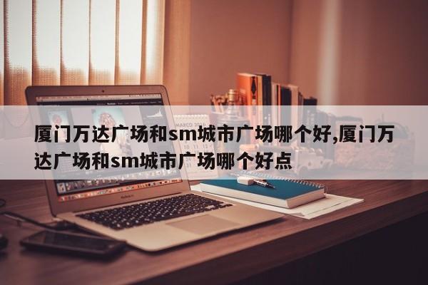 厦门万达广场和sm城市广场哪个好,厦门万达广场和sm城市广场哪个好点
