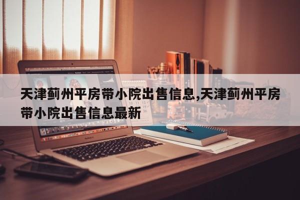 天津蓟州平房带小院出售信息,天津蓟州平房带小院出售信息最新