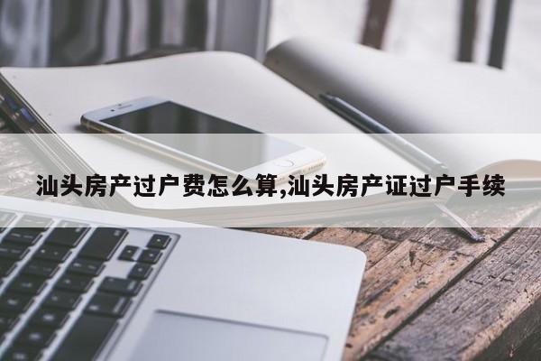 汕头房产过户费怎么算,汕头房产证过户手续