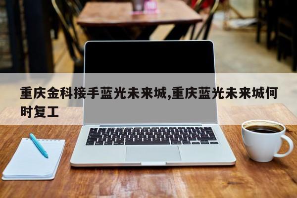 重庆金科接手蓝光未来城,重庆蓝光未来城何时复工