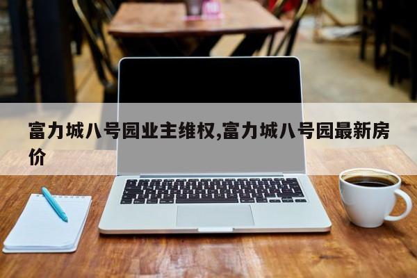 富力城八号园业主维权,富力城八号园最新房价