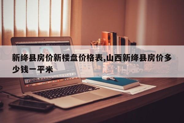 新绛县房价新楼盘价格表,山西新绛县房价多少钱一平米