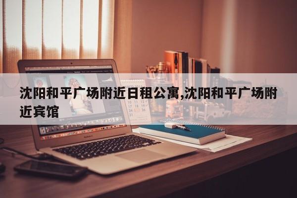 沈阳和平广场附近日租公寓,沈阳和平广场附近宾馆