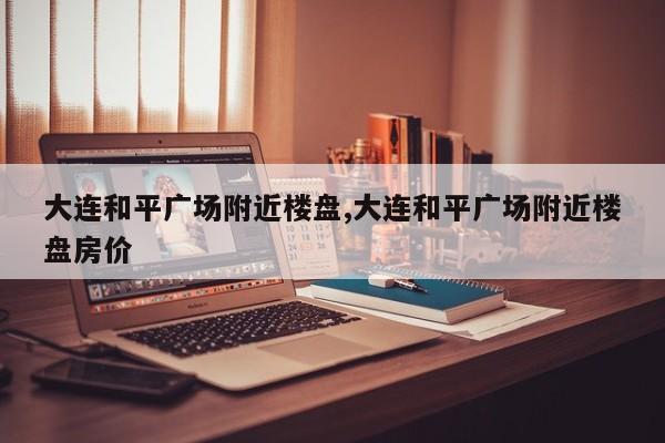 大连和平广场附近楼盘,大连和平广场附近楼盘房价