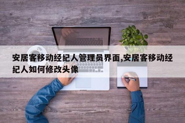 安居客移动经纪人管理员界面,安居客移动经纪人如何修改头像
