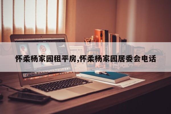 怀柔杨家园租平房,怀柔杨家园居委会电话