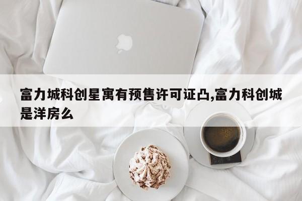 富力城科创星寓有预售许可证凸,富力科创城是洋房么