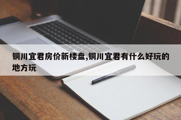 铜川宜君房价新楼盘,铜川宜君有什么好玩的地方玩