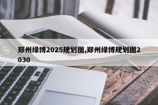 郑州绿博2025规划图,郑州绿博规划图2030