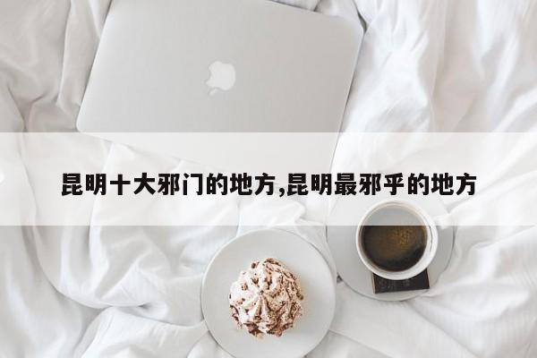 昆明十大邪门的地方,昆明最邪乎的地方