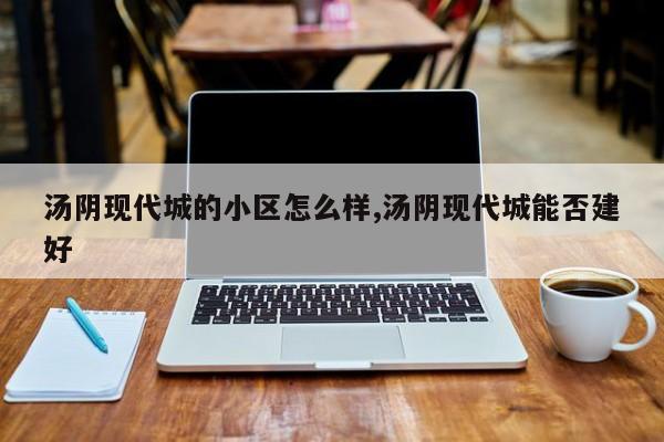 汤阴现代城的小区怎么样,汤阴现代城能否建好