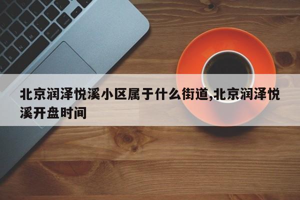北京润泽悦溪小区属于什么街道,北京润泽悦溪开盘时间