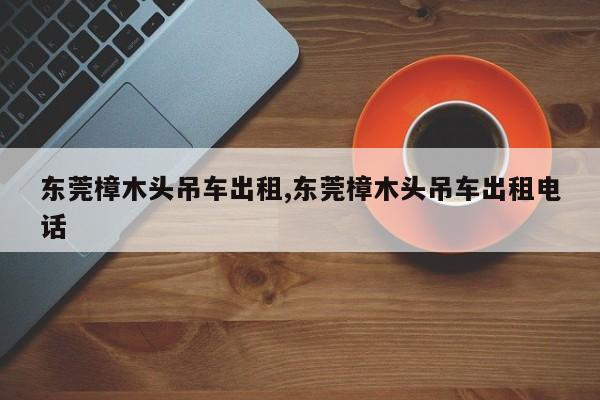 东莞樟木头吊车出租,东莞樟木头吊车出租电话
