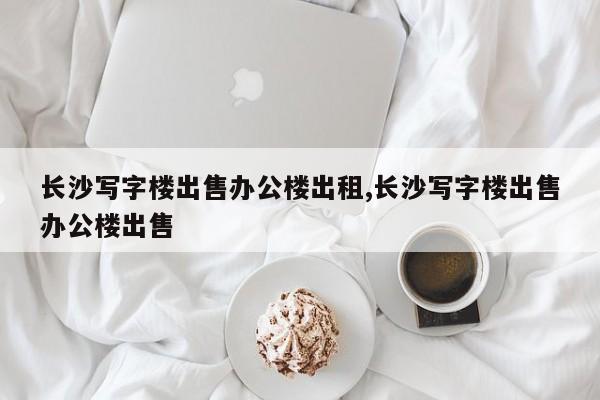 长沙写字楼出售办公楼出租,长沙写字楼出售办公楼出售