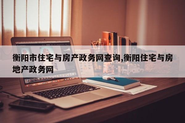 衡阳市住宅与房产政务网查询,衡阳住宅与房地产政务网