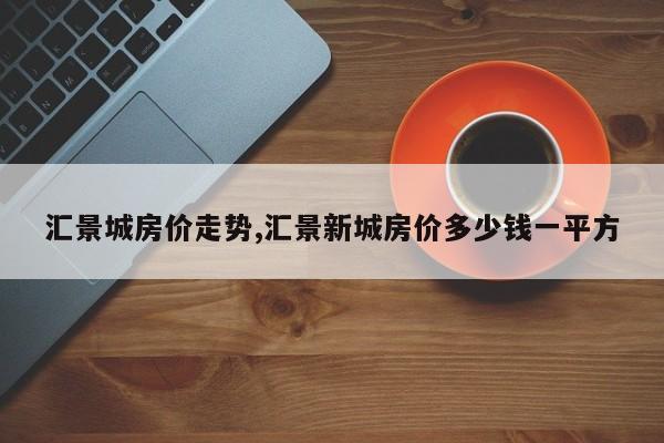汇景城房价走势,汇景新城房价多少钱一平方
